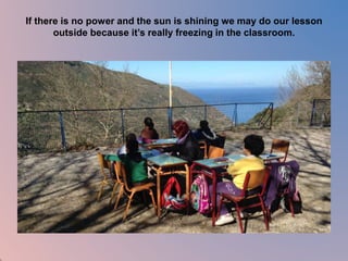 If there is no power and the sun is shining we may do our lesson 
outside because it’s really freezing in the classroom. 
 