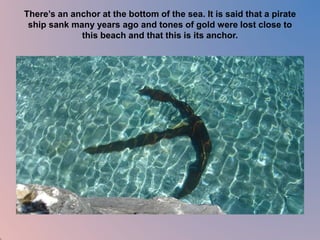 There’s an anchor at the bottom of the sea. It is said that a pirate 
ship sank many years ago and tones of gold were lost close to 
this beach and that this is its anchor. 
 