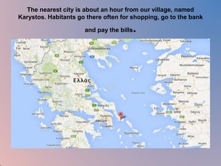 The nearest city is about an hour from our village, named 
Karystos. Habitants go there often for shopping, go to the bank 
and pay the bills. 
 