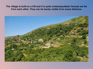 The village is built on a hill and it is quite underpopulated. Houses are far 
from each other. They can be barely visible from some distance. 
 