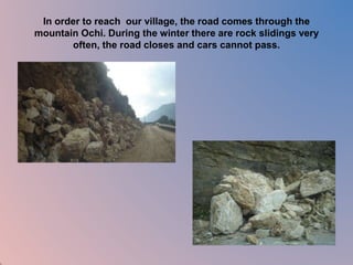 In order to reach our village, the road comes through the 
mountain Ochi. During the winter there are rock slidings very 
often, the road closes and cars cannot pass. 
 