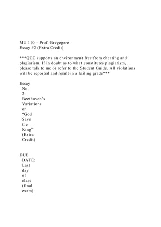 MU 110 – Prof. Bregegere
Essay #2 (Extra Credit)
***QCC supports an environment free from cheating and
plagiarism. If in doubt as to what constitutes plagiarism,
please talk to me or refer to the Student Guide. All violations
will be reported and result in a failing grade***
Essay
No.
2:
Beethoven’s
Variations
on
“God
Save
the
King”
(Extra
Credit)
DUE
DATE:
Last
day
of
class
(final
exam)
 