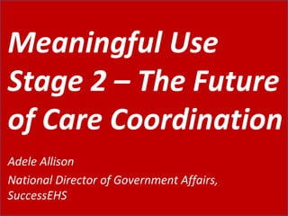 Meaningful Use Stage 2 – The Future of Care Coordination Adele Allison National Director of Government Affairs, SuccessEHS 