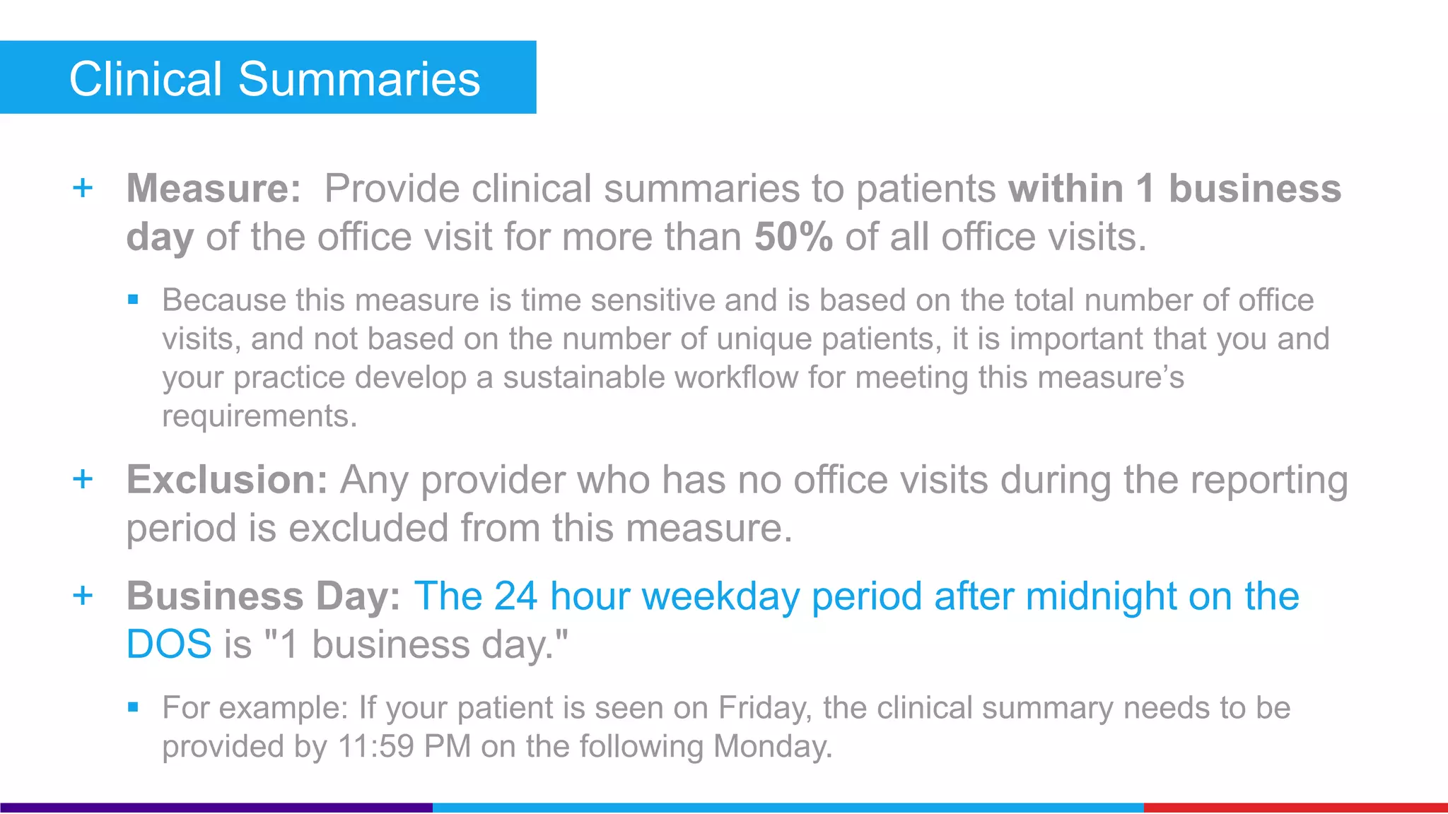Clinical Summaries (Core) 
+ Measure: Provide clinical summaries to patients within 1 business 
day of the office visit for more than 50% of all office visits. 
 Because this measure is time sensitive and is based on the total number of office 
visits, and not based on the number of unique patients, it is important that you and 
your practice develop a sustainable workflow for meeting this measure’s 
requirements. 
+ Exclusion: Any provider who has no office visits during the reporting 
period is excluded from this measure. 
+ Business Day: The 24 hour weekday period after midnight on the 
DOS is "1 business day." 
 For example: If your patient is seen on Friday, the clinical summary needs to be 
provided by 11:59 PM on the following Monday. 
 