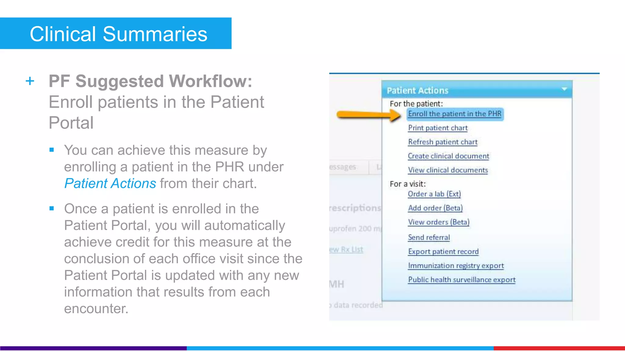 Clinical Summaries (Core) 
+ PF Suggested Workflow: Give 
patients access to the Patient 
Portal 
 You can achieve this measure by giving 
a patient or an authorized representative 
access to the Patient Portal under 
Patient Actions from their chart. 
 Once a patient has been given access to 
the Patient Portal, you will automatically 
achieve credit for this measure at the 
conclusion of each office visit since the 
Patient Portal is updated with any new 
information that results from each 
encounter. 
 