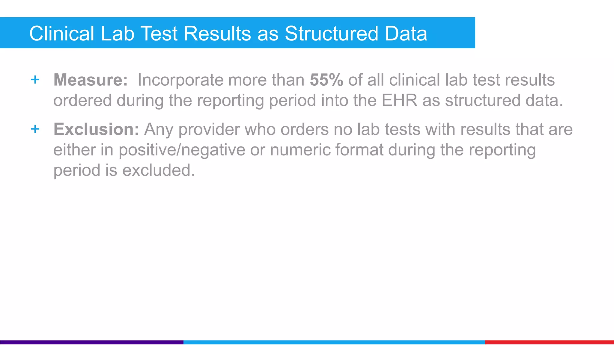 Clinical Lab Test Results as Structured Data (Core) 
+ Measure: Incorporate more than 55% of all clinical lab test results 
ordered during the reporting period into the EHR as structured data. 
+ Exclusion: Any provider who orders no lab tests with results that are 
either in positive/negative or numeric format during the reporting 
period is excluded. 
 