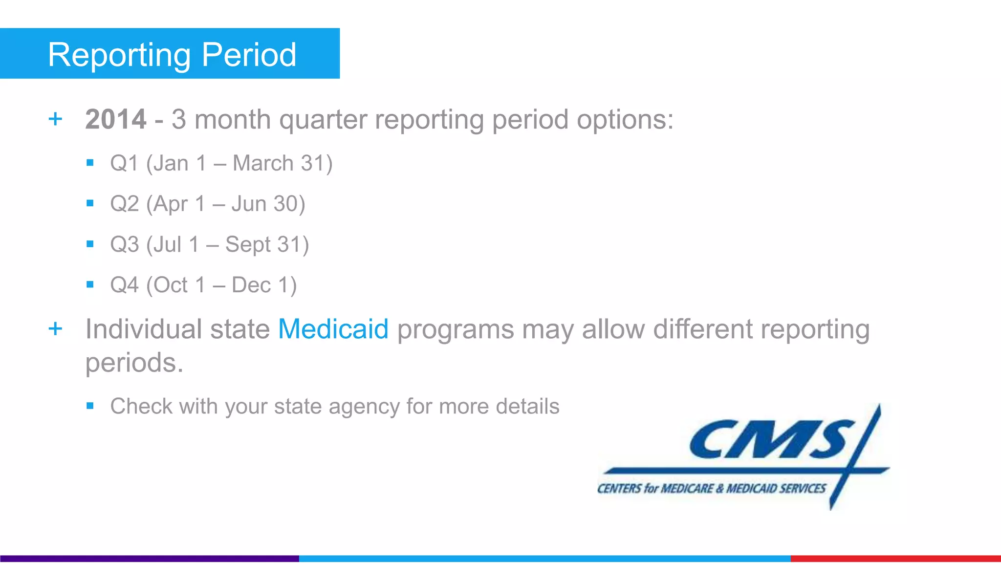 Reporting Period 
+ 2014 - 3 month quarter reporting period options: 
 Q1 (Jan 1 – March 31) 
 Q2 (Apr 1 – Jun 30) 
 Q3 (Jul 1 – Sept 31) 
 Q4 (Oct 1 – Dec 1) 
+ Individual state Medicaid programs may allow different 
 Check with your state agency for more details 
 