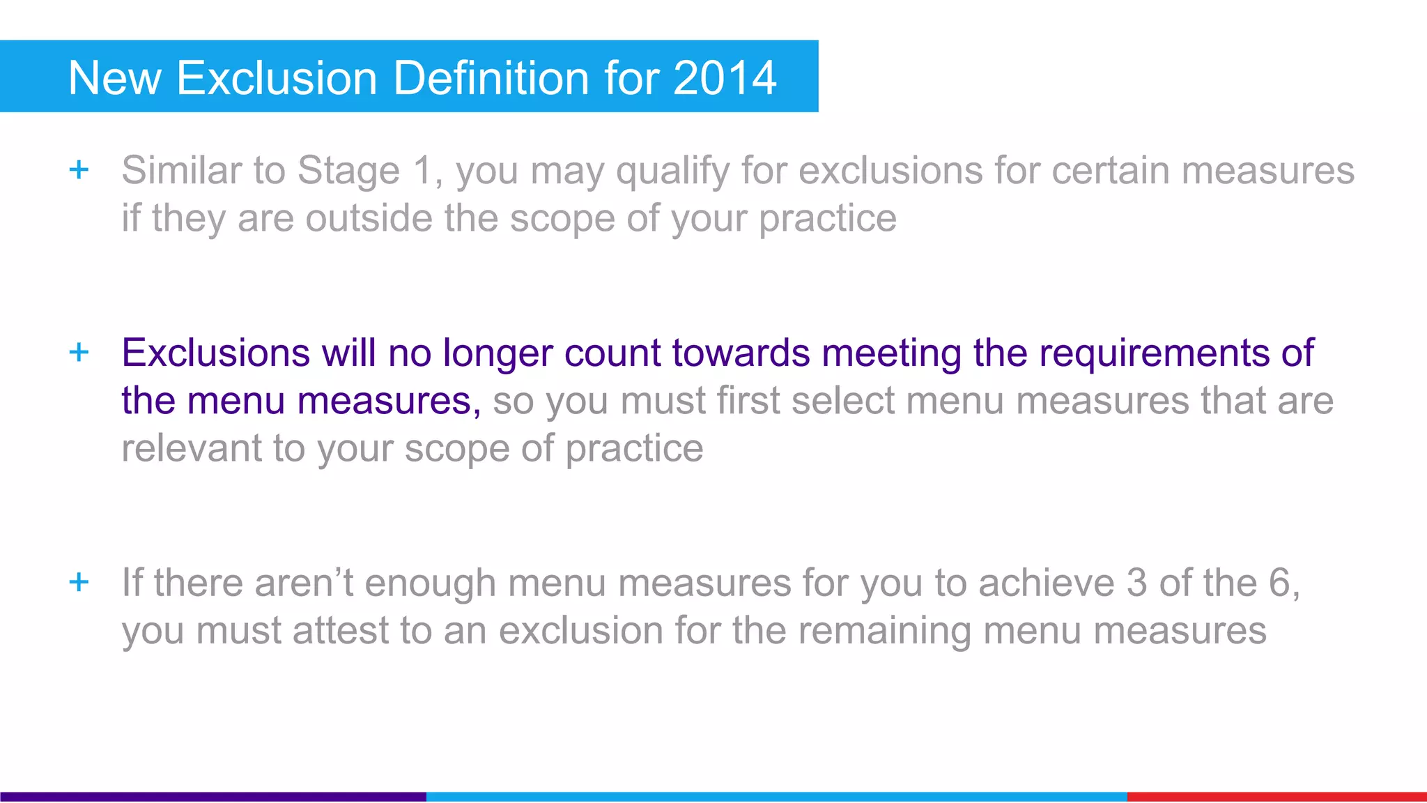 New Exclusion Definition for 2014 
+ Similar to Stage 1, you may qualify for exclusions for certain measures if 
they are outside the scope of your practice 
+ Exclusions will no longer count towards meeting the requirements of the 
menu measures, so you must first select menu measures that are relevant 
to your scope of practice 
+ If there aren’t enough menu measures for you to achieve 3 of the 6, you 
must attest to an exclusion for the remaining menu measures 
 