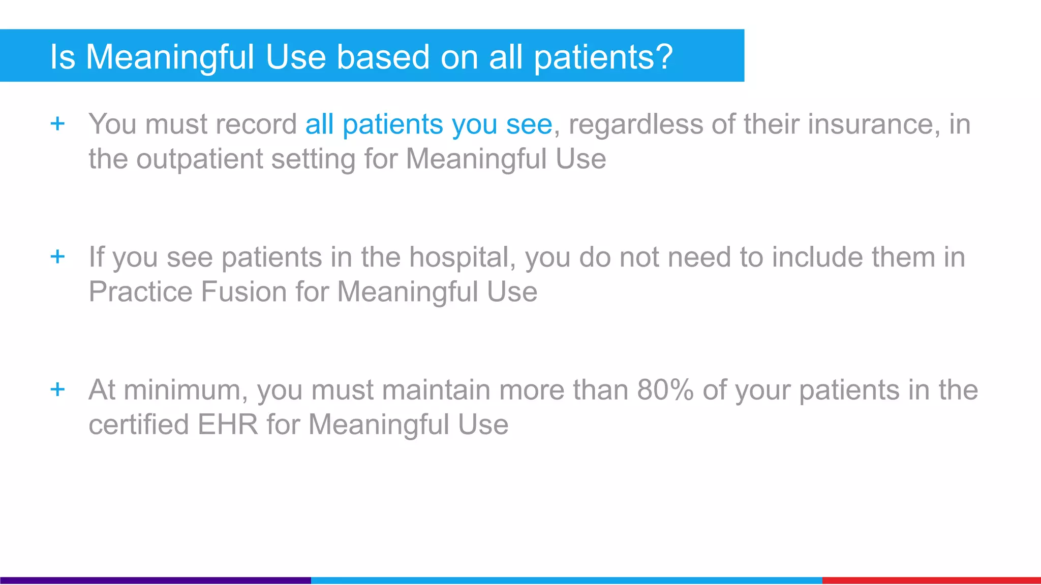 Is Meaningful Use based on all patients? 
+ You must record all patients you see, regardless of their insurance, in 
the outpatient setting for Meaningful Use 
+ If you see patients in the hospital, you do not need to include them in 
Practice Fusion for Meaningful Use 
+ At minimum, you must maintain more than 80% of your patients in the 
certified EHR for Meaningful Use 
 