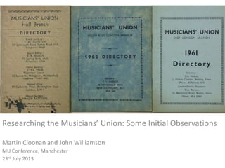 +
RESEARCHING The musicians’ UNION: SOME initial
observations
Researching the Musicians’ Union: Some Initial Observations
Martin Cloonan and John Williamson
MU Conference, Manchester
23rd July 2013
 