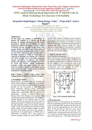 Deependra Singh Rajput, Manoj Kumar Yadav, Pooja Johri, Amit S. Rajput / International
        Journal of Engineering Research and Applications (IJERA) ISSN: 2248-9622
               www.ijera.com Vol. 2, Issue4, July-August 2012, pp.2112-2117
    SNM Analysis During Read Operation Of 7T SRAM Cells In
          45nm Technology For Increase Cell Stability

  Deependra Singh Rajput*, Manoj Kumar Yadav**, Pooja Johri#, Amit S.
                              Rajput##
                                 *
                                   (M.E. (CCN), MPCT, Gwalior, M.P. INDIA
                   **
                        (M.TECH. (VLSI DESIGN), SRCEM, Banmore, Morena, M.P. INDIA
                              #
                                (Assistant Professor, MPCT, Gwalior, M.P. INDIA
                               ##
                                  (Assistant Professor, ITM, Gwalior, M.P. INDIA


ABSTRACT
In this paper, we propose a methodology to               Increase with increase in leakage current, therefore
analyze the stability of a SRAM cell in the              VLSI designer has focused on such device which is
presence of random fluctuations in the device            good SNM and low leakage. The stability of a given
parameters. SRAM cell read stability are major           SRAM cell is usually calculated by analyzing both its
concerns in CMOS technologies. Actually stability        dynamic and static behavior during the typical
of SRAM cell only depends on the static noise            operations: write, read and hold periods. According
margin (SNM), and SNM is effect the stability of         to this, the memory cell stability can be analysis from
SRAM cell during read operation of SRAM cells.           the Static Noise Margin analysis.
So that SNM varies with each cell operation, a
thorough analysis of SNM in read mode is                 2. THE 6T SRAM CELL
required. In this paper we examine the 7T SRAM           2.1 6T SRAM Cell Structure
cell SNM during read operations analyzing                The conventional six-transistor (6T) SRAM consists
various alternatives to improve cell stability           of two cross coupled inverters and two NMOS access
during read operation. The techniques are based          transistors, connecting the cell to the bit lines BL and
on word and bit-line voltage modulations,                BL_bar (Figure 1). The inverters are used as the
transistor width, and supply voltage. We show            storage element and the access transistors are used to
that it is possible to improve cell stability during     communicate with the outside. The cell is
read operations while varying in the transistor          symmetrical and has a relatively large area [1].
width and the word line voltage.

Index Terms— CMOS, 45nm, Static Noise
Margin (SNM), 6T SRAM, 7T SRAM, Cell Ratio.

1. INTRODUCTION
Semiconductor memories, such as SRAMs, are
widely used in electronic systems [6]. Now a day‟s
we want a device which should be small as much as
possible, for this we continue to scale down the
device dimension, and for scaling continuously
reduce supply voltage [7][8], but reduction in supply
voltage gives unfavorable effect on SRAM cell
performance       because it reduces Static Noise
Margin. Static Noise Margin is an important factor                Fig. 1: Six-Transistor SRAM cell
for stability and speed of SRAM cell. The SRAM cell
stability depends on the different types of noise        2.2 Read Operation
analysis. The pull up ratio and cell ratio are the two   Before the start of a read operation, the word line is
important parameter of SRAM cell because these are       held low (grounded) and the two bit lines connected
the only parameter change by the design engineer.        to the cell through MOS transistors M5 and M6 (see
Today‟s VLSI circuit designer has focused on lower       figure 1) are pre charged high (to VCC). Since the
supply voltage, but lower supply voltage can reduce      gates of M5 and M6 are held low, these access
the static noise margin and static noise margin is       transistors (M5 and M6) are off and the cross-
proportional to the performance of SRAM cell so          coupled latch is disconnected from the bit lines. If a
performance of SRAM cell is also reduced. If             ‟0‟ is stored on the left storage node, the gates of the
increase in supply voltage, the value of SNM will be     latch to the right are low. That means that transistor

                                                                                                2112 | P a g e
 