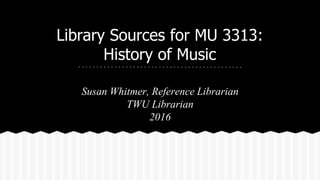 Library Sources for MU 3313:
History of Music
Susan Whitmer, Reference Librarian
TWU Librarian
2016
 