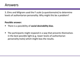 Answers
3. Elms and Milgram used the F scale (a questionnaire) to determine
levels of authoritarian personality. Why might this be a problem?
Possible answer:
 There is a possibility of social desirability bias.
 The participants might respond in a way that presents themselves
in the best possible light (e.g. lower levels of authoritarian
personality traits) which might bias the results.
 