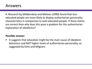 Answers
4. Research by Middendorp and Meleon (1990) found that less-
educated people are more likely to display authoritarian personality
characteristics in comparison to well-educated people. If these claims
are correct then why does this pose a problem for the authoritarian
explanation of obedience?
Possible answer:
 It suggests that education might be the main cause of obedient
behaviour and NOT higher levels of authoritarian personality, as
suggested by Elms and Milgram.
 