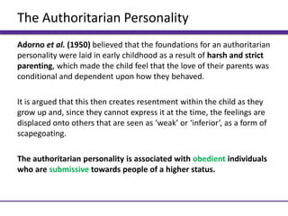 The Authoritarian Personality
Adorno et al. (1950) believed that the foundations for an authoritarian
personality were laid in early childhood as a result of harsh and strict
parenting, which made the child feel that the love of their parents was
conditional and dependent upon how they behaved.
It is argued that this then creates resentment within the child as they
grow up and, since they cannot express it at the time, the feelings are
displaced onto others that are seen as ‘weak’ or ‘inferior’, as a form of
scapegoating.
The authoritarian personality is associated with obedient individuals
who are submissive towards people of a higher status.
 