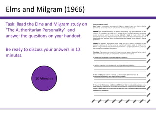 Elms and Milgram (1966)
Task: Read the Elms and Milgram study on
‘The Authoritarian Personality’ and
answer the questions on your handout.
Be ready to discuss your answers in 10
minutes.
10 Minutes
 