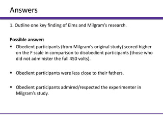 Answers
1. Outline one key finding of Elms and Milgram’s research.
Possible answer:
 Obedient participants (from Milgram’s original study) scored higher
on the F scale in comparison to disobedient participants (those who
did not administer the full 450 volts).
 Obedient participants were less close to their fathers.
 Obedient participants admired/respected the experimenter in
Milgram’s study.
 