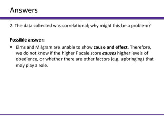 Answers
2. The data collected was correlational; why might this be a problem?
Possible answer:
 Elms and Milgram are unable to show cause and effect. Therefore,
we do not know if the higher F scale score causes higher levels of
obedience, or whether there are other factors (e.g. upbringing) that
may play a role.
 