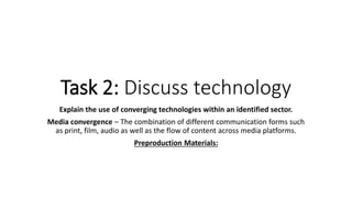 Explain the use of converging technologies within an identified sector.
Media convergence – The combination of different communication forms such
as print, film, audio as well as the flow of content across media platforms.
Preproduction Materials:
Task 2: Discuss technology
 