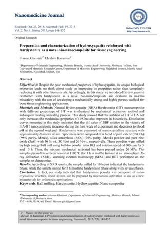  Please cite this paper as:
Gheisari H, Karamian E Preparation and characterization of hydroxyapatite reinforced with hardystonite as a
novel bio-nanocomposite for tissue engineering, Nanomed J, 2015; 2(2): 141-152.
Received: Oct. 23, 2014; Accepted: Feb. 19, 2015
Vol. 2, No. 1, Spring 2015, page 141-152
Received: Apr. 22, 2014; Accepted: Jul. 12, 2014
Vol. 1, No. 5, Autumn 2014, page 298-301
Online ISSN 2322-5904
http://nmj.mums.ac.ir
Original Research
Preparation and characterization of hydroxyapatite reinforced with
hardystonite as a novel bio-nanocomposite for tissue engineering
Hassan Gheisari1*,
Ebrahim Karamian2
1
Department of Materials Engineering, Shahreza Branch, Islamic Azad University, Shahreza, Isfahan, Iran
2
Advanced Materials Research Center, Department of Materials Engineering, Najafabad Branch, Islamic Azad
University, Najafabad, Isfahan, Iran
Abstract
Objecttive(s): Despite the poor mechanical properties of hydroxyapatite, its unique biological
properties leads we think about study on improving its properties rather than completely
replacing it with other biomaterials. Accordingly, in this study we introduced hydroxyapatite
reinforced with hardystonite as a novel bio-nanocomposite and evaluate its in-vitro
bioactivity with the aim of developing a mechanically strong and highly porous scaffold for
bone tissue engineering applications.
Materials and Methods: Natural Hydroxyapatite (NHA)-Hardystonite (HT) nanocomposite
with different percentage of HT was synthesized by mechanical activation method and
subsequent heating annealing process. This study showed that the addition of HT to HA not
only increases the mechanical properties of HA but also improves its bioactivity. Dissolution
curves presented in this study indicated that the pH value of SBF solution in the vicinity of
HA-HT nanocomposite increases during the first week of experiment and decreases to blood
pH at the second weekend. Hardystonite was composed of nano-crystalline structure with
approximately diameter 40 nm. Specimens were composed of a blend of pure calcite (CaCO3)
(98% purity, Merck), silica amorphous (SiO2) (98% purity, Merck) powder and pure zinc
oxide (ZnO) with 50 % wt., 30 %wt and 20 %wt., respectively. These powders were milled
by high energy ball mill using ball-to- powder ratio 10:1 and rotation speed of 600 rpm for 5
and 10 h. Then, the mixture mechanical activated has been pressed under 20 MPa. The
samples pressed have been heated at 1100 ºC for 3 h in muffle furnace at air atmosphere. X-
ray diffraction (XRD), scanning electron microscopy (SEM) and BET performed on the
samples to characterize.
Results: According to XRD results, the sample milled for 10 h just indicated the hardystonite
phase, while the sample milled for 5 h illustrate hardystonite phase along with several phases.
Conclusion: In fact, our study indicated that hardystonite powder was composed of nano-
crystalline structure, about 40 nm, can be prepared by mechanical activation to use as a new
biomaterials for orthopedic applications.
Keywords: Ball milling, Hardystonite, Hydroxyapatite, Nano composite
*Corresponding author: Hassan Gheisari, Department of Materials Engineering, Shahreza Branch, Islamic
University of Shahreza, Iran.
Tel: +989135344540, Email: Hassan.gh.d@gmail.com
 