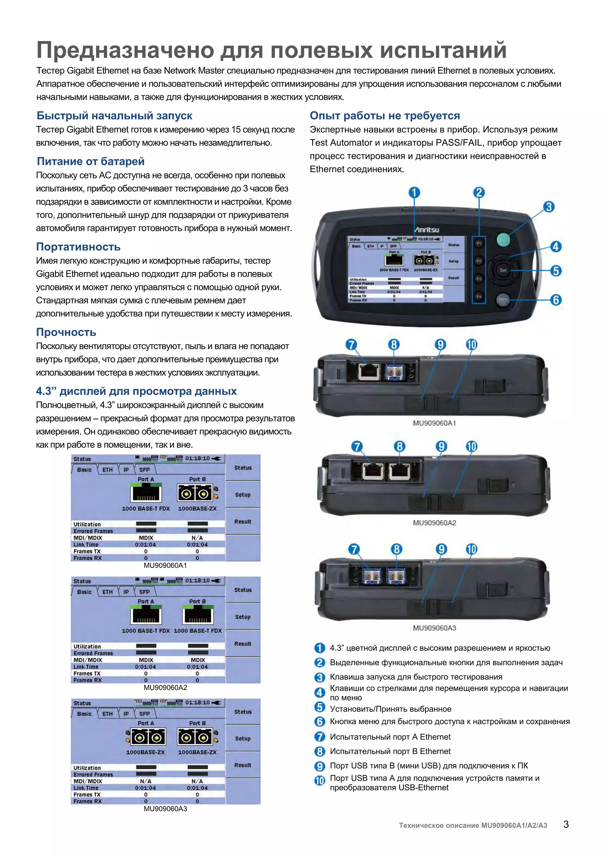 Техническое описание MU909060A1/A2/A3 3
Предназначено для полевых испытаний
Тестер Gigabit Ethernet на базе Network Master специально предназначен для тестирования линий Ethernet в полевых условиях.
Аппаратное обеспечение и пользовательский интерфейс оптимизированы для упрощения использования персоналом с любыми
начальными навыками, а также для функционирования в жестких условиях.
Быстрый начальный запуск
Тестер Gigabit Ethernet готов к измерению через 15 секунд после
включения, так что работу можно начать незамедлительно.
Питание от батарей
Поскольку сеть AC доступна не всегда, особенно при полевых
испытаниях, прибор обеспечивает тестирование до 3 часов без
подзарядки в зависимости от комплектности и настройки. Кроме
того, дополнительный шнур для подзарядки от прикуривателя
автомобиля гарантирует готовность прибора в нужный момент.
Портативность
Имея легкую конструкцию и комфортные габариты, тестер
Gigabit Ethernet идеально подходит для работы в полевых
условиях и может легко управляться с помощью одной руки.
Стандартная мягкая сумка с плечевым ремнем дает
дополнительные удобства при путешествии к месту измерения.
Прочность
Поскольку вентиляторы отсутствуют, пыль и влага не попадают
внутрь прибора, что дает дополнительные преимущества при
использовании тестера в жестких условиях эксплуатации.
4.3” дисплей для просмотра данных
Полноцветный, 4.3” широкоэкранный дисплей с высоким
разрешением – прекрасный формат для просмотра результатов
измерения. Он одинаково обеспечивает прекрасную видимость
как при работе в помещении, так и вне.
MU909060A1
MU909060A2
MU909060A3
Опыт работы не требуется
Экспертные навыки встроены в прибор. Используя режим
Test Automator и индикаторы PASS/FAIL, прибор упрощает
процесс тестирования и диагностики неисправностей в
Ethernet соединениях.
4.3” цветной дисплей с высоким разрешением и яркостью
Выделенные функциональные кнопки для выполнения задач
Клавиша запуска для быстрого тестирования
Клавиши со стрелками для перемещения курсора и навигации
по меню
Установить/Принять выбранное
Кнопка меню для быстрого доступа к настройкам и сохранения
Испытательный порт A Ethernet
Испытательный порт B Ethernet
Порт USB типа B (мини USB) для подключения к ПК
Порт USB типа A для подключения устройств памяти и
преобразователя USB-Ethernet
 