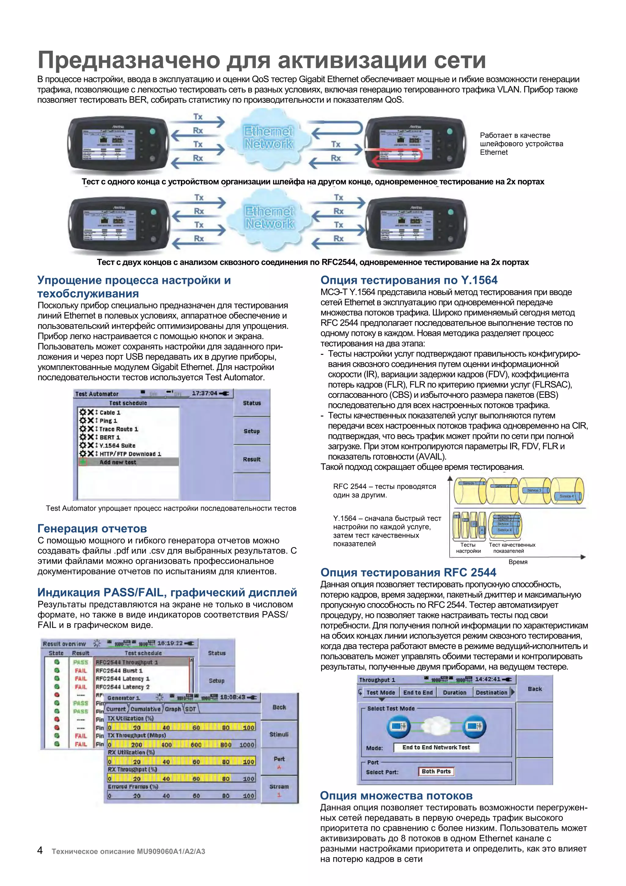 4 Техническое описание MU909060A1/A2/A3
Предназначено для активизации сети
В процессе настройки, ввода в эксплуатацию и оценки QoS тестер Gigabit Ethernet обеспечивает мощные и гибкие возможности генерации
трафика, позволяющие с легкостью тестировать сеть в разных условиях, включая генерацию тегированного трафика VLAN. Прибор также
позволяет тестировать BER, собирать статистику по производительности и показателям QoS.
Тест с одного конца с устройством организации шлейфа на другом конце, одновременное тестирование на 2х портах
Тест с двух концов с анализом сквозного соединения по RFC2544, одновременное тестирование на 2х портах
Упрощение процесса настройки и
техобслуживания
Поскольку прибор специально предназначен для тестирования
линий Ethernet в полевых условиях, аппаратное обеспечение и
пользовательский интерфейс оптимизированы для упрощения.
Прибор легко настраивается с помощью кнопок и экрана.
Пользователь может сохранять настройки для заданного при-
ложения и через порт USB передавать их в другие приборы,
укомплектованные модулем Gigabit Ethernet. Для настройки
последовательности тестов используется Test Automator.
Test Automator упрощает процесс настройки последовательности тестов
Генерация отчетов
С помощью мощного и гибкого генератора отчетов можно
создавать файлы .pdf или .csv для выбранных результатов. С
этими файлами можно организовать профессиональное
документирование отчетов по испытаниям для клиентов.
Индикация PASS/FAIL, графический дисплей
Результаты представляются на экране не только в числовом
формате, но также в виде индикаторов соответствия PASS/
FAIL и в графическом виде.
Опция тестирования по Y.1564
МСЭ-Т Y.1564 представила новый метод тестирования при вводе
сетей Ethernet в эксплуатацию при одновременной передаче
множества потоков трафика. Широко применяемый сегодня метод
RFC 2544 предполагает последовательное выполнение тестов по
одному потоку в каждом. Новая методика разделяет процесс
тестирования на два этапа:
- Тесты настройки услуг подтверждают правильность конфигуриро-
вания сквозного соединения путем оценки информационной
скорости (IR), вариации задержки кадров (FDV), коэффициента
потерь кадров (FLR), FLR по критерию приемки услуг (FLRSAC),
согласованного (CBS) и избыточного размера пакетов (EBS)
последовательно для всех настроенных потоков трафика.
- Тесты качественных показателей услуг выполняются путем
передачи всех настроенных потоков трафика одновременно на CIR,
подтверждая, что весь трафик может пройти по сети при полной
загрузке. При этом контролируются параметры IR, FDV, FLR и
показатель готовности (AVAIL).
Такой подход сокращает общее время тестирования.
Опция тестирования RFC 2544
Данная опция позволяет тестировать пропускную способность,
потерю кадров, время задержки, пакетный джиттер и максимальную
пропускную способность по RFC 2544. Тестер автоматизирует
процедуру, но позволяет также настраивать тесты под свои
потребности. Для получения полной информации по характеристикам
на обоих концах линии используется режим сквозного тестирования,
когда два тестера работают вместе в режиме ведущий-исполнитель и
пользователь может управлять обоими тестерами и контролировать
результаты, полученные двумя приборами, на ведущем тестере.
Работает в качестве
шлейфового устройства
Ethernet
RFC 2544 – тесты проводятся
один за другим.
Y.1564 – сначала быстрый тест
настройки по каждой услуге,
затем тест качественных
показателей Тесты Тест качественных
настройки показателей
Время
Опция множества потоков
Данная опция позволяет тестировать возможности перегружен-
ных сетей передавать в первую очередь трафик высокого
приоритета по сравнению с более низким. Пользователь может
активизировать до 8 потоков в одном Ethernet канале с
разными настройками приоритета и определить, как это влияет
на потерю кадров в сети
 