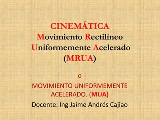 CINEMÁTICA 
Movimiento Rectilíneo 
Uniformemente Acelerado 
(MRUA) 
o 
MOVIMIENTO UNIFORMEMENTE 
ACELERADO. (MUA) 
Docente: Ing Jaime Andrés Cajiao 
 