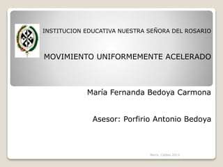 INSTITUCION EDUCATIVA NUESTRA SEÑORA DEL ROSARIO
MOVIMIENTO UNIFORMEMENTE ACELERADO
María Fernanda Bedoya Carmona
Asesor: Porfirio Antonio Bedoya
Neira, Caldas 2015
 