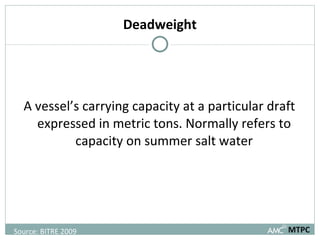 Deadweight A vessel’s carrying capacity at a particular draft expressed in metric tons. Normally refers to capacity on summer salt water MTPC Source: BITRE 2009 