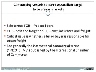 Contracting vessels to carry Australian cargo  to overseas markets Sale terms: FOB – free on board CFR – cost and freight or CIF – cost, insurance and freight Critical issue is whether seller or buyer is responsible for ocean freight  See generally the international commercial terms (“INCOTERMS”) published by the International Chamber of Commerce MTPC Source: INCOTERMS 2000 