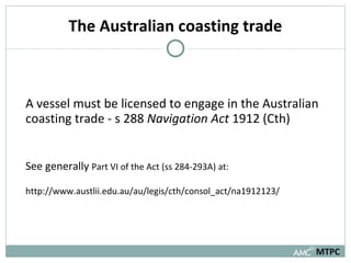 The Australian coasting trade A vessel must be licensed to engage in the Australian coasting trade - s 288  Navigation Act  1912 (Cth) See generally  Part VI of the Act (ss 284-293A) at: http://www.austlii.edu.au/au/legis/cth/consol_act/na1912123/ MTPC 