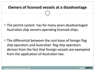 Owners of licensed vessels at a disadvantage The permit system  has for many years disadvantaged Australian ship owners operating licensed ships. The differential between the cost-base of foreign flag ship operators and Australian  flag ship operators derives from the fact that foreign vessels are exempted from the application of Australian law. MTPC Source: ASA Submission 29  