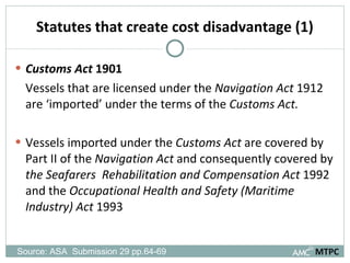 Statutes that create cost disadvantage (1) Customs Act  1901 Vessels that are licensed under the  Navigation Act  1912 are ‘imported’ under the terms of the  Customs Act. Vessels imported under the  Customs Act  are covered by Part II of the  Navigation Act  and consequently covered by  the Seafarers   Rehabilitation and Compensation Act  1992 and the  Occupational Health and Safety (Maritime Industry) Act  1993 MTPC Source: ASA  Submission 29 pp.64-69  