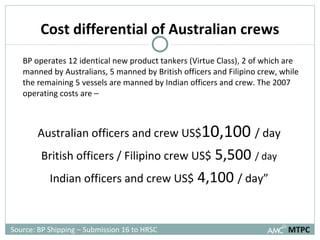 Cost differential of Australian crews BP operates 12 identical new product tankers (Virtue Class), 2 of which are manned by Australians, 5 manned by British officers and Filipino crew, while the remaining 5 vessels are manned by Indian officers and crew. The 2007 operating costs are – Australian officers and crew US$ 10,100  / day British officers / Filipino crew US$  5,500  / day Indian officers and crew US$  4,100  / day” MTPC Source: BP Shipping – Submission 16 to HRSC 