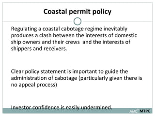 Coastal permit policy Regulating a coastal cabotage regime inevitably produces a clash between the interests of domestic ship owners and their crews  and the interests of shippers and receivers.  Clear policy statement is important to guide the administration of cabotage (particularly given there is no appeal process)  Investor confidence is easily undermined.  MTPC 