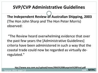 SVP/CVP Administrative Guidelines The Independent Review of Australian Shipping, 2003  (The Hon John Sharp and The Hon Peter Morris) observed:  “ The Review heard overwhelming evidence that over the past few years the [Administrative Guidelines] criteria have been administered in such a way that the coastal trade could now be regarded as virtually de-regulated.”  http://www.asa.com.au/upload/news/IRAS%20Blueprint%20Final.pdf MTPC Source: IRAS, page 13 