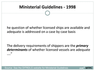 Ministerial Guidelines - 1998 The question of whether licensed ships are available and adequate is addressed on a case by case basis “ The delivery requirements of shippers are the  primary determinants  of whether licensed vessels are adequate ....” MTPC Source: See the DITRDLG website for Ministerial Guidelines 