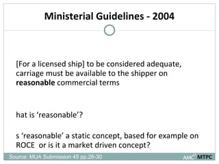 Ministerial Guidelines - 2004 [For a licensed ship] to be considered adequate, carriage must be available to the shipper on  reasonable  commercial terms What is ‘reasonable’?  Is ‘reasonable’ a static concept, based for example on ROCE  or is it a market driven concept? MTPC Source: MUA Submission 45 pp.28-30 