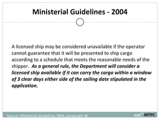 Ministerial Guidelines - 2004 A licensed ship may be considered unavailable if the operator cannot guarantee that it will be presented to ship cargo according to a schedule that meets the reasonable needs of the shipper.  As a general rule, the Department will consider a licensed ship available if it can carry the cargo within a window of 3 clear days either side of the sailing date stipulated in the application.  MTPC Source: Ministerial Guidelines 2004, paragraph 36 