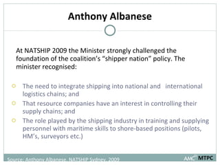 Anthony Albanese At NATSHIP 2009 the Minister strongly challenged the foundation of the coalition’s “shipper nation” policy. The minister recognised: The need to integrate shipping into national and  international logistics chains; and  That resource companies have an interest in controlling their supply chains; and  The role played by the shipping industry in training and supplying personnel with maritime skills to shore-based positions (pilots, HM’s, surveyors etc.) MTPC Source: Anthony Albanese, NATSHIP Sydney, 2009 
