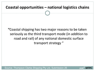 Coastal opportunities – national logistics chains “ Coastal shipping has two major reasons to be taken seriously as the third transport mode (in addition to road and rail) of any national domestic surface transport strategy “ MTPC Source: Thompson Clarke Shipping Pty Ltd, Submission 26  