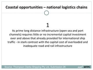 Coastal opportunities – national logistics chains 1 Its prime long distance infrastructure (open sea and port channels) requires little or no incremental capital investment over and above that already provided for international ship traffic - in stark contrast with the capital cost of overloaded and inadequate road and rail infrastructure MTPC Source: Thompson Clarke Shipping Pty Ltd, Submission 26  