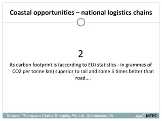Coastal opportunities – national logistics chains 2 Its carbon footprint is (according to EU) statistics - in grammes of CO2 per tonne km) superior to rail and some 5 times better than road.... MTPC Source: Thompson Clarke Shipping Pty Ltd, Submission 26  