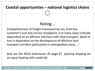 Coastal opportunities – national logistics chains Noting... Competitiveness of freight movement by sea, from the customer's cost and service standpoint, is in many cases critically dependent on an efficient interface with land transport, which in turn is dependent on the development of effective land transport corridors particularly in metropolitan areas.....” And see the MUA Submission 45 page 61  (placing shipping on an equal footing with road/rail) MTPC Source: Thompson Clarke Shipping Pty Ltd, Submission 26  