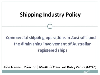 Commercial shipping operations in Australia and the diminishing involvement of Australian registered ships Shipping Industry Policy John Francis  │  Director  │  Maritime Transport Policy Centre (MTPC)  
