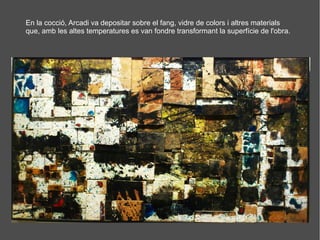 En la cocció, Arcadi va depositar sobre el fang, vidre de colors i altres materials
que, amb les altes temperatures es van fondre transformant la superfície de l'obra.
 