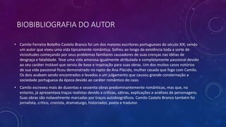 BIOBIBLIOGRAFIA DO AUTOR
• Camilo Ferreira Botelho Castelo Branco foi um dos maiores escritores portugueses do século XIX, sendo
um autor que viveu uma vida tipicamente romântica. Sofreu ao longo da existência toda a sorte de
vicissitudes começando por seus problemas familiares causadores de suas crenças nas idéias de
desgraça e fatalidade. Teve uma vida amorosa igualmente atribulada e completamente passional devido
ao seu caráter instável que serviu de base e inspiração para suas obras. Um dos muitos casos notórios
de sua vida passional ficou demonstrado no rapto de Ana Plácido, mulher casada que foge com Camilo.
Os dois acabam sendo encontrados e levados a um julgamento que causou grande consternação a
sociedade portuguesa da época devido ao caráter romântico do caso.
• Camilo escreveu mais de duzentas e sessenta obras predominantemente românticas, mas que, no
entanto, já apresentava traços realistas devido a críticas, sátiras, explicações e análises de personagens.
Suas obras são notavelmente marcadas por traços autobiográficos. Camilo Castelo Branco também foi
jornalista, crítico, cronista, dramaturgo, historiador, poeta e tradutor.
 