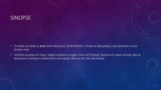 SINOPSE
• O enredo se baseia no amor entre dois jovens, Simão Botelho e Teresa de Albuquerque, que pertencem a duas
famílias rivais.
• A história se passa em Viseu, cidade localizada na região Centro de Portugal. Morando em casas vizinhas, eles se
apaixonam e começam a desenvolver uma relação afetuosa por meio das janelas.
 