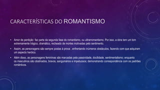 CARACTERÍSTICAS DO ROMANTISMO
• Amor de perdição faz parte da segunda fase do romantismo, ou ultrarromantismo. Por isso, a obra tem um tom
extremamente trágico, dramático, recheado de mortes motivadas pelo sentimento.
• Assim, as personagens são sempre postas à prova , enfrentando inúmeros obstáculos, fazendo com que adquiram
um aspecto heróico.
• Além disso, as personagens femininas são marcadas pela passividade, docilidade, sentimentalismo; enquanto
os masculinos são obstinados, bravos, sanguinários e impetuosos; demonstrando correspondência com os padrões
românticos.
 