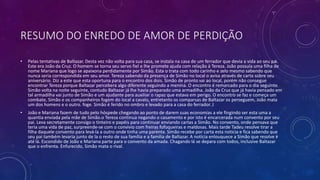 RESUMO DO ENREDO DE AMOR DE PERDIÇÃO
• Pelas tentativas de Baltazar. Desta vez não volta para sua casa, se instala na casa de um ferrador que devia a vida ao seu pai.
Este era João da Cruz. O homem se torna seu servo fiel e lhe promete ajuda com relação à Tereza. João possuía uma filha de
nome Mariana que logo se apaixona perdidamente por Simão. Esta o trata com todo carinho e zelo mesmo sabendo que
nunca seria correspondida em seu amor. Tereza sabendo da presença de Simão no local o avisa através de carta sobre seu
aniversário. Diz a este que esta oportuna para o encontro dos dois. Simão de pronto vai ao local, porém não consegue
encontrar Tereza porque Baltazar percebera algo diferente seguindo a menina. O encontro é remarcado para o dia seguinte.
Simão volta na noite seguinte, contudo Baltazar já lhe havia preparado uma armadilha. João da Cruz que já havia pensado em
tal armadilha vai junto de Simão e um ajudante para auxiliar o rapaz que estava em perigo. O encontro se faz e começa um
combate, Simão e os companheiros fogem do local a cavalo, entretanto os comparsas de Baltazar os perseguem, João mata
um dos homens e o outro. foge. Simão é ferido no ombro e levado para a casa do ferrador. J
• João e Mariana fazem de tudo pelo hóspede chegando ao ponto de darem suas economias a ele fingindo ser esta uma a
quantia enviada pela mãe de Simão.o Tereza continua negando o casamento e por isto é encarcerada num convento por seu
pai. Leva secretamente consigo o tinteiro e papéis para continuar enviando cartas a Simão. No convento, onde pensava que
teria uma vida de paz, surpreende-se com o convivio com freiras fofoqueiras e maldosas. Mais tarde Tadeu resolve tirar a
filha daquele convento para levá-la a outro onde tinha uma parenta. Simão recebe por carta esta noticia e fica sabendo que
seu pai também levaria junto de la o resto de sua família e a familia de Baltazar. A noticia enlouquece a Simão que resolve ir
até lá. Escondido de João e Mariana parte para o convento da amada. Chagando lá se depara com todos, inclusive Baltazar
que o enfrenta. Enfurecido, Simão mata o rival.
 